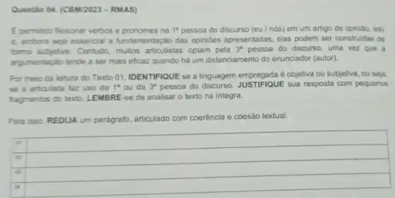 Questão O4. (CBM/2023-RMAS)
Epermitido flexionar verbos e pronomes na 1^8 pessoa do discurso (eu/nós)em um artigo de opinião, isto
e. embora seja essencial a fundamentação das opinibes apresentadas, elas podem ser construidas de
forme subjetiva. Contudo muitos articulistas optam pela 3^a pessoa do discurso, uma vez que a
argumentação tende a ser mais eficaz quando há um distanciamento do enunciador (autor).
Por meio da leitura do Texto 01, IDENTIFIQUE se a linguagem empregada é objetiva ou subjetiva, ou seja,
se a articulista faz uso da 1^a ou da 3^e pessoa do discurso JUSTIFIQUE sua resposta com pequenos
fragmentos do texto LEMBRE-se de analisar 0 texto na integra.
Para isso, REDIJA um parágrafo, articulado com coerência e coesão textual.