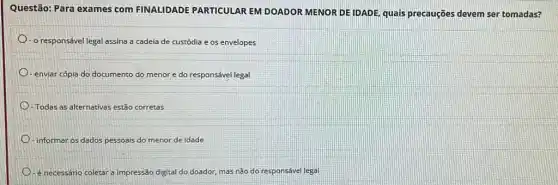 Questão: Para exames com FINALIDADE PARTICULAR EM DOADOR MENOR DE IDADE, quais precauções devem ser tomadas?
- o responsável legal assina a cadeia de custódia e os envelopes
-enviar cópia do documento do menor e do responsável legal
Todas as alternativas estão corretas
informar os dados pessoais do menor de idade
D - é necessário coletara impressão digital do doador mas não do responsável legal