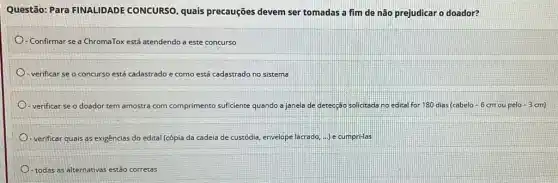 Questão: Para FINALIDADE CONCURSO, quais precauções devem ser tomadas a fim de não prejudicar o doador?
- Confirmar se a ChromaTox está atendendo a este concurso
- verificar se o concurso está cadastrado e como está cadastrado no sistema
- verificar se o doador tem amostra com c comprimento suficiente quando a janela de detecção solicitada no edital for 180 dias (cabelo-6 cm ou pelo -3cm
- verificar quais as exigências do edital (cópia da cadeia de custódia envelope e lacrado, ...) e cumpri-las
todas as alternativas estão corretas