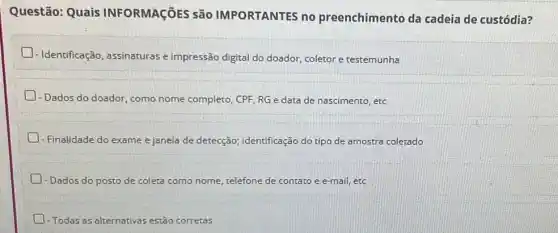 Questão: Quais INFORMAçõES São IMPORTANTES no preenchimento da cadeia de custódia?
- Identificação, assinaturas e impressão digital do doador, coletor e testemunha
D
- Dados do doador, como nome completo, CPF, RG e data de nascimento , etc
. exame e janela de detecção; identificação do tipo de amostra coletado
- Dados do posto de coleta como nome, telefone de contato e e-mail etc
-Todas as alternativas estão corretas