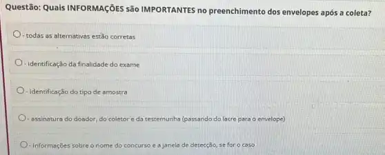 Questão: Quais INFORMAçõES são IMPORTANTES no preenchimento dos envelopes após a coleta?
- todas as alternativas estão corretas
- identificação da finalidade do exame
- Identificação do tipo de amostra
- assinatura do doador, do coletor e da testemunha (passando do lacre para o envelope)
- informações s sobre o nome do concurso e e a janela de detecção, se for o caso