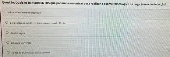 Questão: Quais os IMPEDIMENTOS que podemos encontrar para realizar o exame toxicológico de larga janela de detecção?
doador totalmente depilado
pelo recém raspado (crescendo a menos de 90 dias
-doador calvo
-alopecia universal
Todas as alternativas estão corretas