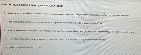 Questão: Qual o passo a passo para a COLETA IDEAL?
-lacrar e preencher todas as informações necessárias nos envelopes de coleta; colocar os envelopes de coleta nos envelopes externos
usar as etiquetas de forma correta, enviar a fotocopia do documento do doadorea cadeia de custódia
realizar a coleta do cabelo com comprimento mínimo de 3 cm para janela de detecção de 90 dias (amostra ideal) ou do pelo caso seja o caso
D acomodar adequadamente as amostras no aluminio; colocar cada aluminic no respectivo envelope de coleta
D todas as alternativas tivas estão corretas