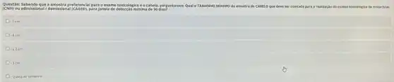 Questão: Sabendo que a preferencial para o e xame toxicológico é o cabelo, perguntamos: Qualo TAMANHO MINIMO da amostra de CABELO que deve ser coletada para a realização do exame toxicológico de motoristas
(CNH)ou admissional/demissional (CAGED). para janela de detecção minima
1 cm
- 4 cm
-22cm
D 3 cm
- Qualquer tamanho