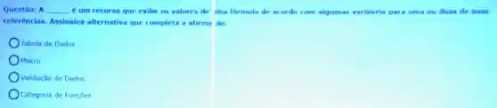 Questão: A __ é um recurso que exibe os valores de ima formula de acordo com alqumas variaveis para uma ou duas de suas
referencias. Assinalea alternativa que completa a afirma Ao:
Tabela de Dados
OMacro
Validação de Dados
Categoria de Funçōes