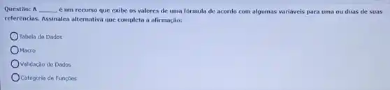 Questão: A __ é um recurso que exibe os valores de uma fórmula de acordo com algumas variáveis para uma ou duas de suas
referências. Assinalea alternativa que completa a afirmação:
Tabela de Dados
OMacro
Validação de Dados
Categoria de Funções