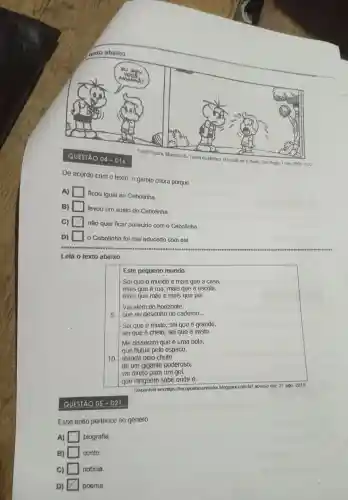 QUESTÃO
04-D16
Fonte: Souza Mauricio de. Turma da Monica. O Estado de S.Pauto. Sto Pauto, 7 nov. 2003 PD2
De acordo com o texto , o garoto chora porque
A)
ficou igual ao Cebolinha.
B)
levou um susto do Cebolinha.
C) x
não quer ficar parecido com o Cebolinha.
D) square  o Cebolinha foi mal educado com ele.
Leia o texto abaixo.
Este pequeno mundo
Sei que 0 mundo é mais que a casa,
mais que a rua, mais que a escola,
mais que mãe e mais que pai.
Vai além do horizonte,
5
que eu desenho no cademo __
Sei que e muito, sei que é grande,
sei que é cheio,sei que é vasto.
Me disseram que é uma bola,
que flutua pelo espaco,
10
atirada pelo chute
de um gigante poderoso;
vai direto para um got,
que ninguem sabe onde é.
Disponivel em:https://tecopoetasonhado r.blogspot.com.br acesso em: 27 ago. 2019
QUESTÃO 05 - D21
Esse texto pertence ao genero
A) square  biografia.
B) square  conto
C) square  noticia.
D) x poema.
