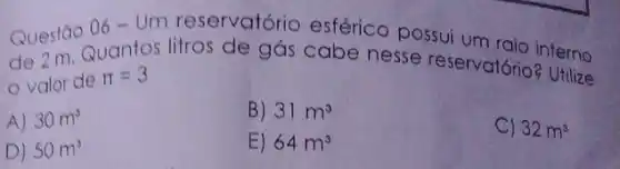 Questão
06-Um
reservatório esférico possui um raio interno
de 2 m. Quantos litros de gás cabe nesse reservatórioz termo
valor de pi =3	Utilize
A) 30m^3
B) 31m^3
C) 32m^3
D) 50m^3
E) 64m^3