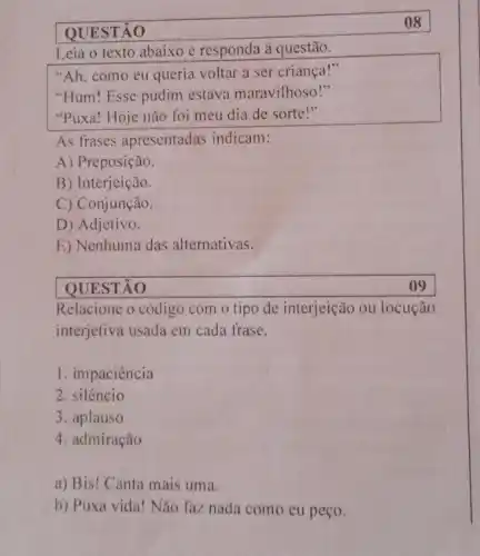 QUESTÃO
08
Leia o texto abaixo e responda à questão.
"Ah, como eu queria voltar a ser criança!"
"Hum! Esse pudim estava maravilhoso!"
"Puxa! Hoje não foi meu dia de sorte!"
As frases apresentadas indicam:
A) Preposição.
B) Interjeição.
C) Conjunção.
D) Adjetivo.
E) Nenhuma das alternativas.
QUESTÃO
Relacione o código com o tipo de interjeição ou locução
interjetiva usada em cada frase.
1. impaciência
2. silêncio
3. aplauso
4. admiração
a) Bis! Canta mais uma.
b) Puxa vida! Não faz nada como eu peço.