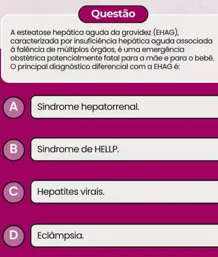 Questão
A esteatose hepática aguda da (EHAG),
caracterizada por insuficiência hepático aquda associada
à falêôncia de múltiplo:; órgãos, é uma emergência
obstétrica poten cialmente fatal para a mãe e para o bebê.
principal diagnostic diferencial com a EHAG
A
Síndrome hepatorrenal.
B
Sindrome de HELLP.
C
Hepatites virais.
D
Eclâmpsia.