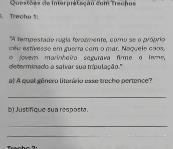 Questoes de Interpretação com Trechos
3. Trecho 1:
"A tempesta de rugia ferozmente , como se o próprio
céu estivesse em guerra com o mar Naquele caos,
jovem marinheiro segurava firme o leme,
determine do a salvar sua tripulação."
a) Aqual genero literário esse trecho pertence?
__
b) Justifique sua resposta.
__
Trecho?