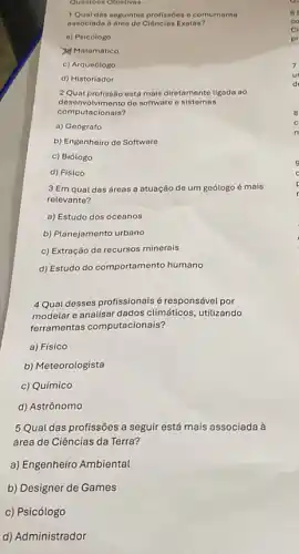 Questoes Objetivas
1Qual das seguintes profissoes d comumente
associada a drea de Ciências Exotos?
a) Psicólogo
Matemático
c) Arqueólogo
d) Historiador
desenvolvimento do software o sistemas
2 Qual profissão está mais diretamente ligada ao
computacionais?
a) Geógrafo
b) Engenheiro de Software
c) Biólogo
d) Físico
3 Em qual das áreas a atuação de um geólogo é mais
relevante?
a) Estudo dos oceanos
b) Planejamento urbano
c) Extração de recursos minerais
d) Estudo do comportamento humano
4 Qual desses profissionais é responsável por
modelar e analisar dados climáticos, utilizando
ferramentas computacionais?
a) Físico
b) Meteorologista
c) Químico
d) Astrônomo
5 Qual das profissões a seguir está mais associada à
área de Ciências da Terra?
a) Engenheiro Ambiental
b) Designer de Games
c) Psicólogo
d) Administrador