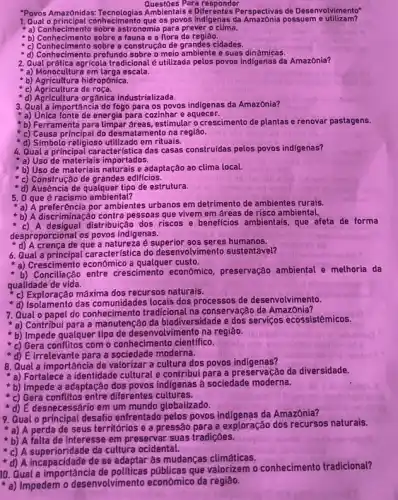 Questoes Para responder
"Povos Amazonidas:Ambientais e Diferentes Perspectivas de Desenvolvimento"
1. Qual oprincipal combeciments que os povos indigenas da possuem e utilizam?
- a) Contectmento sobre artionamiz para prever o clima.
b) Conhecimento sobre a fauna e a flora da regiâo.
c) Conhecimento sobre a construçãc de grandes cidades.
d) Conhecimento profundo sobre o meio ambiente e suas dinâmicas.
2. Qual prática agricola tradicional e utilizada pelos povos indigenas da Amazônia?
a) Monocultura em larga escala.
b) Agricultura hidropônica.
c) Agricultura de roça.
- a) Agricultura de race industrializada.
3. Qual a importância do fogo para os povos indigenas da Amazônia?
"a) Unica fonte de energia para cozinhar e aquecer.
b) Ferramenta para limpar dreas, estimular o crescimento de plantas e renovar pastagens.
c) Causa principal do desmatamento na região.
'd) Simbolo religioso utilizado em rituais.
4. Qual a principal caracteristica das casas construidas pelos povos indigenas?
a) Uso de materiais importados.
b) Uso de materiais naturais e adaptação ao clima local.
c) Construção de grandes edificios.
"d) Ausência de qualquer tipo de estrutura.
5. 0 que é ambiental?
a) A preferência por ambientes urbanos em detrimento de ambientes rurais.
a) A discrimination control pessoas que vivem em áreas de risco ambiental.
c) A desigual distribuição dos riscos e beneficios ambientais, que afeta de forma
desproporcional os povos indigenas.
d) A crenca de que a natureza é aos seres humanos.
6. Qual a principal característica do desenvolvimento sustentável?
a) Crescimento econômico a qualquer custo.
entre crescimento economico preservação ambiental e melhoria da
qualidade de vida.
c) Exploração máxima dos recursos naturais.
c) Exploração ma locais dos processos de desenvolvimento.
7.Qual o papel do conhecimento tradicional na conservação da AmazOnia?
a) Contribui para a da biodiversidade e dos serviços ecossistêmicos.
b) Impede qualquer tipo de desenvolvimento na regiáo.
c) Gera conflitos com o conhecimento cientifico.
d) E irrelevante para a sociedade moderna.
8. Qual a importância de valorizar a cultura dos povos indigenas?
a) Fortalece a identidade cultural e contribui para a preservação da diversidade.
b) Impede a adaptação dos povos indigenas à sociedade moderna.
c) Gera conflitos entre diferentes culturas.
d) E desnecessário em um mundo globalizado.
9. Qual o principal desafio enfrentado pelos povos da Amazônia?
a) A perda de seus territórios e a pressão para a exploração dos recursos naturais.
b) A falta de interesse em preservar suas tradiçôes.
c) A superioridade da cultura ocidental.
d) A incapacidade de se adaptar às mudanças climáticas.
10. Qual a que valorizem o conhecimento tradicional?
a) Impedem o desenvolvimento economico da regiâo.