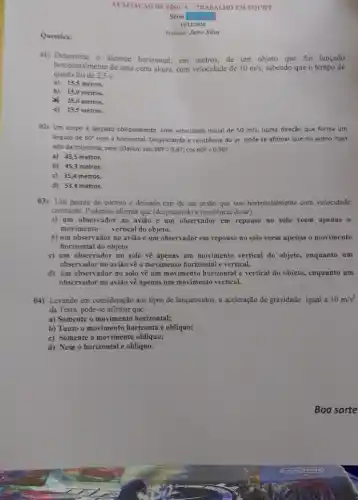 Questoes:
AVALIACáo DE FiSICA -TRABALHO EM EQUIPE
11/12/2024
Professor Jairo Silva
on) Determine o alcance horizontal, em metros, de um objeto que foi lançado
queda foi de
horizontalmente de uma certa altura, com velocidade de 10m/s sabendo que o tempo de
a) 15,5 metros.
b) 15,0 metros.
x 25,0 metros.
d) 25,5 metros.
02) Um corpo é lançado obliquamente, com velocidade inicial de 50m/s, numa direção que forma um
ângulo de 60^circ  com a horizontal. Desprezando a resistência do ar, pode-se afirmar que no ponto mais
alto da trajetória, será (Dados: sen 60^circ =0,87 cos 60^circ =0,50
a) 43,5 metros.
b) 45,3 metros.
c) 35,4 metros.
d) 53,4 metros.
(3) Um pacote do correio é deixado cair de um avião que voa horizontalmente com velocidade
constante. Podemos afirmar que (desprezando a resistência do ar):
a) um observador no avião e um observador em repouso no solo veem apenas o
movimento vertical do objeto.
b) um observador no avião e um observador em repouso no solo veem apenas o movimento
horizontal do objeto
c) um observador no solo vê apenas um movimento vertical do objeto,enquanto um
observador no aviǎo vệ o movimento horizontal e vertical.
d) um observador no solo vê um movimento horizontal e vertical do objeto, enquanto um
observador no avião vê apenas um movimento vertical.
(4) Levando em consideração aos tipos de lançamentos , a aceleração de gravidade igual a 10m/s^2
da Terra, pode-se afirmar que:
a) Somente o movimento horizontal;
b) Tanto o movimento horizonta e oblíquo;
c) Somente o movimento oblíquo;
d) Nem o horizontal e obliquo.