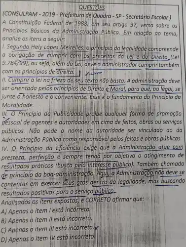 QUESTOES
(CONSULPAM -2019 de Quadra - SP - Secretário Escolar)
A Constituição Federal detiggg em seu artigo 37,versa sobre os
Princípios Básicos da Administração Rública.Em relação ao tema
analise os itens a seguir:
1. Segundo Hely Lopes Meirelles lo Principioda legalidade compreende
a obrigação de cumpric com os Ilbreceitos da Lei e do Direito (Lei
9.784/99) ; you seja, além da Lei) develo administrador cumprintambém
com os princípios de direito. welim
11. Cumprina lei na frieza de seu texto não basta. A administração deve
ser orientada pelos principios de Direito.e Moral , para que, ao legal,, se
junte o honesto e o conveniente ! Esse é o fundamento do Princípio da
Moralidade.
III. O Princípio da Publicidade profibe qualquer forma de promoção
pessoal de agentes e autoridades em cima de feitos , obras ou serviços
públicos. Não pode o nome da autoridade ser vinculado ao da
Administração Pública como responsável pelos feitos e obras públicas.
IV. O: Princípio da Eficiência exige que a Administração atue com
presteza perfeição e sempre tenha por objetivo o atingimento de
resultados práticos (busca pelolinteresse público). Também chamado
de princípio da boa -administracão. Aqui a Administração não deve se
contentar em exercer seus atos dentro da legalidade, mas buscando
resultados positivos para.o servico público.
Analisados os itens expostos TéICORRETC afirmar que:
A) Apenas O item l'está incorreto.
B) Apenas 0 item II está incorreto.
C) Apenas Q item III está incorretory
D) Apenas o item IV está incorreto