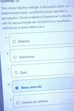 Questoo 12
Tem como objetivo instigar a discussão sobre um
determinado tema, suscitando novas opinioes e
percepçōes. Como o objetivo é promover o debate.
nào há apresentação de conclusōes ou resultados
definitivos, o texto refere -se a:
A.
Webinar
Seminários
C.
Spas
D.
Mesa redonda
E.
Centros de estética