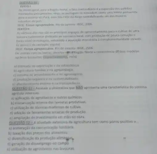 QUESTXO 10-
TEXTO I
De modo geral, para a Regiao Norte, o fato contundente é a expansao dos padróes
motivados pela pecuária. Hoje as pastagens se estender como uma frente pecuarista
para o interior do Pará, com Sǎo Félix do Xingu contabilizando um dos maiores
rebanhos do pals.
IBGE. Censo agropecuário. Rio de Janeiro: IBGE, 2006.
TEXTO II
As varzeas dos rios são os principais espaços de aproveitamento para o cultivo de uma
lavoura rudimentar dedicada ao consumo local, com produção de pouca extração e
baizo nivel tecnologico, induzindo a aquisição monetária à complementaridade através
da pesca e da extracilo vegetal.
IBGE. Censo agropecuário. Rio de Janeiro: IBGE, 2006.
De acordo com os textos, observa-symmeregião Norte a coexistência dé dois modelos
agrarios baseados, respectivamente no(a)
a) mercado de exportação ena subsistencia.
b) agricultura familiar e na agroecologia.
c) sistema de arrendamento e no agronegócio
d) produçǎo orgânica e na sustentabilidade.
e) abastecimento interno e na transumáncia.
QUESTAO 11-Assinale a alternativa que NXO apresenta uma caracteristica do sistema
agricola intensivo:
a) aplicação de agrotóxicos e outros quimicos.
b) mecanização intensa das lavouras produtivas.
c) utilização de técnicas modernas de cultivo
d) adoção de ferramentas arcaicas de produção.
e) ampliação do investimento em mao de obra.
QUESTAO 12-A atividade extensiva da agricultura tem como ponto positivo a __
a) aceleração da concentração fundiária.
b) taxação dos preços dos alimentos
c) diversificação da produção alimegres
d) geração do desemprego no campo.