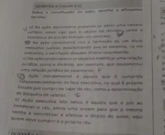 QUESTXO 4 (VALOR 0,5)
Sobre a classificação da ação, escolha a afirmativa
correta:
a) Na ação declaratória pretende se obter uma certeza
juridica sobre algo que é objeto de duvidas, como a
existência de acordo firmado em contrato.
(D) Na ação constitutive visa a formação de um titule
executivo judicial possibilitando que se obtenha, na via
executiva, a satisfação daquele direito reconhecido
c) Na ação condenatória se objetiva modificar uma relaçǎo
juridica, como o divórcio, por exemplo, que desconstitui
uma relação jurídica de casamento. F
(d) Ação mandamental é aquela que é cumprida
independentemente de fase executiva, na qual ô próprio
Estado-julz cumpri no lugar do réu, como a determinação
de bloquelo de valores.
e) Ação executiva lato sensu é aquela que o juiz ao
condenar o réu emite uma ordem para que o mesmo
venha a concretizar e efetivar o direito do autor, aqui
quem deve cumprir é o próprio réu.
c
De
pr