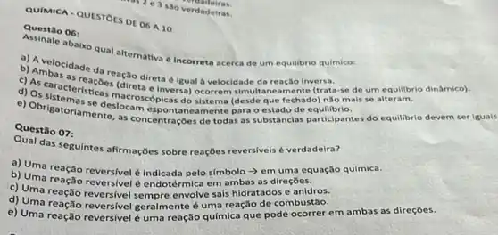 QUIMICA - QUESTOES DE OK A 10
 3 são verdadeiras.
dadeiras
Questão 06:
abaixo qual alternativa de um equilibrio quimico:
a) Avelocit memativa Incorreta acerca
b) Ambacidade da reação direta é igual à velocidade da reação inversa
(direta e inversa) ocorrem simultaneamente (trata-se de um equilibrio
d) Os sister-teristicas macrosco picas do sistema (desde que fechado) nǎo ma
e) Obrigatoriamentes.concentrações de todas as substâncias participantes do equilibrio devem seriguals
Questão 07:
Qual das seguintes afirmações sobre reações reversiveis verdadeira?
a) Uma reação reversivelé indicada pelo s(mbolo -> em uma equação química.
b) Uma reação reversivel endotérmica em ambas as direçōes.
c) Uma reação reversivel envolve sais hidratados e anidros.
d) Uma reação reversive geralmente é uma reação de combustão.
e) Uma reação reversivelé uma reação química que pode ocorrer em ambas as direçōes.