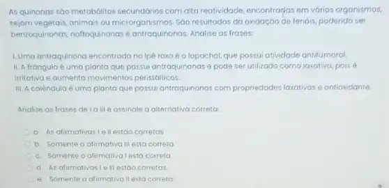 As quinonas são metabólitos secundários com alta reatividade encontraças em vớrios organismos.
sejam vegetais,animais ou microrganismos. Sđo resultados da oxidação de fenóis, podendo ser
benzoquinonas, naffoquinonas e antraquinonas. Analise as frases:
1.Uma antraquinona encontrado no lpé roxo é o lapachol, que possui atividade antitumoral
II. A frángula é uma planta que possui antraquinonas e pode ser utilizado como laxativa, pois
irritativa e aumenta movimentos peristálticos.
III. A calêndula é uma planta que possui antraquinonas com propriedades laxativas e antioxidante.
Analise as frases de Ia III e assinale a alternativa correta:
a. As afirmativas I e II estão corretas
b. Somente a afirmativo III está correta
c. Somente a alirmativa lestá correta
d. As afirmativasi e III estáo corretas
e. Somente a alirmativa II está correta.