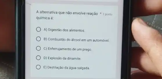 química é:
A) Digestão dos alimentos.
B) Combustão do álcoo em um automóvel.
C) Enferrujamento de um prego.
D) Explosão da dinamite
E) Destilação da água salgada
A alternativa que não envolve reação ponto