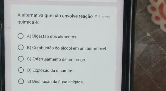 química é:
A) Digestão dos alimentos.
B) Combustão do álcool em um automóvel.
C) Enferrujamento de um prego.
D) Explosão da dinamite.
E) Destilação da água salgada.
A alternativa que não envolve reação 1 ponto