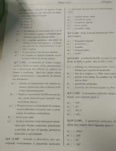 Química
da água (H_(2)O) 6 104,5^circ C Os ângulos de liga-
cão, nessas moléculas , são difer entes em razão
Dados da Tabela Periódica:
H: Grupo 1
C: Grupo 14
N: Grupo 15
O:Grupo 16
a) () da diferenca de hi bridização dc C, O, N.
b) ( ( ) de o carbono , oxigênio e nitrogênio apre-
sentarem pares de elétrons livres.
c) ( ) de o oxigênio apresentar dois pares de ()
elétrons livres (não-liga ntes), o nitrogê-
nio, um par de elétrons livres e o car-
bono , nenhum.
d) ( ) () do raio atômicc dos átomos centrais.
e) () de o ângulc de ligação depende da ele-
tronegat.ividade do atomo central.
Q.5 (1 .00) - A estrutura de Lewis é ampla-
mente utilizade no ensino médio pare represen-
tar a distribui cão dos elétrons de valência em
atomos e molécul as. Qual das opçōes abaixo
explica corretament a importancie de estudar
essa ferramenta.
a) () Auxilia na compreensa o das reações nu-
cleares,explicando como os ; átomos se di-
videm espontar eamente.
b) () Explica o moviment de elétrons em me-
tais,send o essencie l para entender con-
dutividade elétrica.
c) () Permit prever a solubilidad de compos-
tos em diferentes solventes , sem a neces-
sidade de análises moleculares.
d) () Serve para nada.
e) () Ajuda a entender como átomos se combi-
nam para formar moléculas,permitindo
a previsão do tipo de ligação,geometria
molecular e solubilidade.
Q.6 (1.00)- Assinale a alternativa que cor-
responde corretamente à geometria molecular
Página 2 de 2
e a polaridad apresentada pelo diclorometano
(CF_(4))
a) () trigonal planar , polar
b) () tetraédrica,polar
C) () tetraédrica.apolar
d) () linear,apolar
e) () piramidal,polar
Q.7 (1.00)- Toda molécula formada por 2 áto-
mos é sempre:
a) () Piramida l trigonal.
b) () Tetraédrica.
c) () Angular.
d) () Trigon al plana.
e) () Linear.
Q.8 (1.00)- A molécul a do OF_(2) é polar e a mo-
lécula do BeF_(2) é apolar . Isto se deve a (a,0)
a) () diference de elet ronegatividad entre o
átomos nas respectivas moléculas.
b) () fato de o oxigênio e o flúor serem gase
c) () grande reatividade do oxigênio em rel
cão ao flúor.
d) () geometria molecular.
e) () tamanh o dos atomos ligados ao flúor.
Q.9 (1 .00) - A geometria molecula r linear t
ângulo entre ligantes igual a:
a) () 180^circ 
b) () 92^circ 
C) () 109,5^circ 
d) () 120^circ 
Q.10(1.00)-A geometria molecular tri
plana tem ângulo entre ligantes igual a:
a) () 109,5^circ 
b) () 120^circ 
c) () 92^circ 
d) () 180^circ