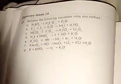 Qumlitry Grade 10
11 Bolonce the following sublions using ony method
a H_(3)EO_(3)arrow H_(2)O_(2)+H_(2)O
F_(2)downarrow +F_(2)+H_(2)Oarrow PH_(2)+H_(2)PO
HClO_(4)+r_(2)Oarrow H_(2)PO_(4)+ClO_(3)
H_(2)S+NO_(2)arrow S+NO+H_(2)O
H_(3)SO_(4)+HBrarrow SO_(3)+Br_(2)+H_(2)O
K+KCl+KClarrow K_(2)Cl_(2)+Cl_(2)+KCl+H_(2)O