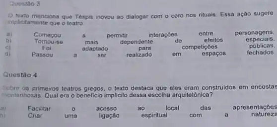 Quostao 3
menciona que Tespis inovou ao dialogar com o coro nos rituais. Essa açao sugere
implicitamente que o teatro
a)	Comerou	a	permitir	interaçóes	entre	personagens
b) formor
mais	dependente	de	efeitos	especiais.
c)	Foi	adaptado	para	competiçoes	públicas.
di)	Passou	a	ser	realizado	em	espaços	fechados.
Questǎo 4
Sobre os primeiros teatros o texto destaca que eles eram construidos em encostas
montanhosas. Qual era o beneficio implicito dessa escolha arquitetônica?
(a)	Facilitar	o	acesso	ao	local	das	apresentações
b)	Criar	uma	ligaçáo	espiritual	com	a	natureze