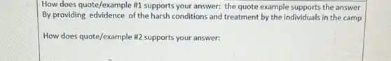 How does quote/example #1 supports your answer: the quote example supports the answer
By providing edvidence of the harsh conditions and treatment by the individuals in the camp
How does quote/example #2 supports your answer: