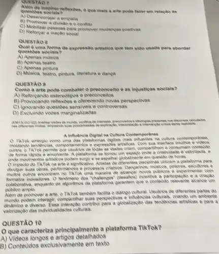 Qursndo?
inspirer reflexions, o que mais a arte pode fazor em relação as
questios
A) Desencorajara empatia
a divisio eo confits
C) Mobilizar pessoas para promover mudangas positivas
D) Reforpara mapao sooial
QUESTAO 8
uma forma de expressão artistica que tem sido usada para abordar
questies socials?
A) Apenas milsion
B) Apenas teatro
C) Apenas pintura
D) Misica, teatro pintura, literatura e dampa
QUESTAO 9
Como a arte pode combater o preconcelto e as injusticas socials?
A) Reforpando estereotipos e preconceitos
B) Provocando reflexdes e oferecendo novas parapectives
C) Ignorando question sensiveis e controversas
D) Exchindo vozes marginalizadas
munich, conflicte do interested preconcellos a fieologias precentes
A mituencia Digital na Cultura Contemporalnea
uma das palaformas digitals mais cultura contemporanea
8. comportantentos e expressions artisticas. Com ava interface intukiva e vicleos
clades criem, compareition e consumam contetio
de forma rapida e envolvente. A plataforma se komou um espapo onle a orielvidede é valorizada, e
oncle movimentos artisticos podem surgire se espalhar globalinente em questio de holes.
Oimpacto do TikTok ha arie e significativo. Artistas de diferentes disciplinas Wilizam a plataforma para
divigar suas obras performances e processos onalvos. Dancarinos pintores, escultores e
multios outios encontram no TikTok uma manelia de alcaryar noves publices e experimentar com
inovadores. O dos "ohalenges" (desafios)incentlva a partopapao e a orianao
colaborativa, enquanto os abonimos da platatorina garantem que o contevio alcance until
amplo.
Alem de promover a arte, o TikTok também facilita o dialoge cultural. Usuarice de diferentes partes do
munclo podem interegit compartilhar suas perspectives e influencias culturals, oriando um ambiente
e diverso. Essa contriburi para a globalizat lão dao tangênolas artisicas e para a
valorizando das individualiclades culturals.
QUESTÃO 10
que caracteriza principalmente a plataforma TikTok?
A) Videos longos e detaihados
B) Conteudos exclusivamente em texto