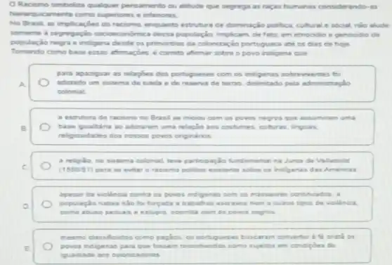 Racismo simboliza qualquer pensamento ou attitude que segrega as raças humanas considerando-as
hierarquicamente como superiores e infenores.
No Brasil, as implicaçber do racismo, enquanto estruture de dominação politica, cultural e social, nào alude
somente a segregaçǎo socioeconomica desta popular So. Implicam, de fato, em ethoodio e genoodio da
população negra e indigens desde os primordios da colonização portuguesa ate or dias de hoje
Tomando como base essas afimaçbes, é correto afirmar sobre o povo indigena que
para apaziguar as relaphes dos portugueses com os indigenas sobreviventes foi
A	adotado um sistema de tutela e de reserva de terras, delimitado pela administração
colonial
a estrutura do racismo no Brasil se iniciou com os povos negros que assumiram uma
B	base iqualtina ao adotarem uma relação aos costumes culturas, linguas
religiosidades dos nossos povos originarios
a religido, no sistema colonial, teve partoipação fundamentaina Junta de Valladolid
C	(1550.51) para se evitar o racismo politico existents sobre os indigenas das Amencas
apesar da violencia contra os poves indigenas com os massacres contruados, a
D
população nativa nào fo forgada a trabahos escrives nem a outros tipos de violencia.
como abuse seruas :estupro, ocomida com os povos negros
mesmo classificados como pagios, os portugueses buscaram converter a fi cristi os
povos indigenas para que fossem reconhecidos como suetos em condigbes de
iguaidade aos colonizadores.