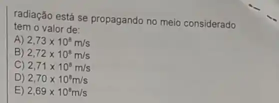 radiação está se propagando no meio considerado
tem o valor de:
A) 2,73times 10^8m/s
B) 2,72times 10^8m/s
C) 2,71times 10^8m/s
D) 2,70times 10^8m/s
E) 2,69times 10^8m/s