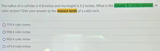 The radius of a cylinder is 6.8 inches and the height is 52 inches. What is the volume, V, of the cylinder . in
cubic inches? Give your answer to the nearest tenth of a cubic inch.
755.4 cubic inches
908.4 cubic inches
802.4 cubic inches
675.4 cubic inches