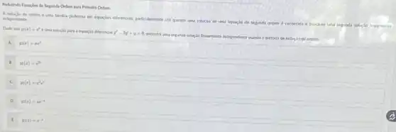 Raduzindo Equacbes de Segunda Ordem para Primelra Ordem
A reducto de ordem e uma tecnica poderosa en equaples differencias, particularmente
util quando uma solucio de uma equaclo de segunda ordem
segunda solucio linearmente
independente.
Dado que sin(x)=e^x
uma solucio para equação diferencial y''-2y'+y=0.
encontre uma segunda soluçlo linearmente independente usando o metodo de reduclo de ordem.
y(x)=xe^2
B
n(x)=e^2x
C
n(x)=x^2e^x
D
y(z)=ze^-1
y(x)=e^-x