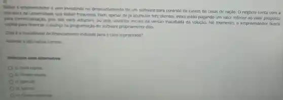 Rafael é empreendedor e vem investindo no desenvolvimento de um software para controle de custos de casas de ração. O negócio conta com a
estrutura da que Rafael frequenta. Bom apesar de já acumular três clientes, estes estão pagando um valor inferior ao valor proposto
para comercialização, pois sào carly adopters, ou seja, usuários iniciais da versão inacabada da solução No momento, o empreendedor busca
capital para financiar o avanço na programação do software propriamente dito.
Qual é a modalidade de financiamento indicada para o caso supracitado?
Assinale a alternative correta:
Selecione uma alternative:
a) Seed capital.
b) Private equity.
c) Spin-off.
d) Spin-in.
e) Cheque especial.