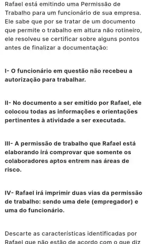 Rafael lestá emitindo juma Permissã o de
Trabalho para um funcionári o de su a empresa.
Ele sabe que por se tratar de um documento
que permit e o trab alho em altura não rotineiro
ele resolveu I se certificar sobre alguns pontos
antes de finalizal - a documentação:
I-O funcionário em questão não recebeu a
autorizac ão para trabalhar.
III- No docu lm ento a se r emitidc por Rafael . ele
colocou todas as informações e orient acoc is
pertinentes à atividade a ser exec utada.
III- A permissão de trabalho que Rafael Lestá
elaborando irá comprove r que soment eos
colaboradores aptos entrem nas áreas ; de
risco.
IV - Rafael irá imprimir duas vias da permissão
de trabalho:sendo uma dele (empregador)e
uma do funcionário.
Descarte as ca ra cteristic as identificadas por
Rafael diz