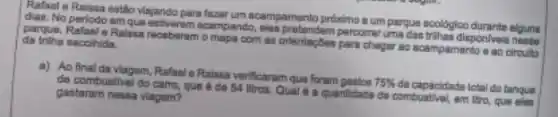 Rafaol e Raissa estio Visiando para faser um acampamento prdximo a um parque ecoldgico durante alguna
dian. No periodo am acampando, elas prelendem percome uma das trihas disponlvois nesse
da trilha escohida. partue. Rafael e Ralssa recoberan comapa comas orientingem pere chegar ao acampamento o ao circulto
a) Ao finalda Viagem, Rafael e Raissa verificaram que foram gastos
75% 
da capacidade total do tanqua de combustivel do camo que é de 54 litros. Qual d a quantidade de combuative em litro, que eles
gastararn nessa viagem?