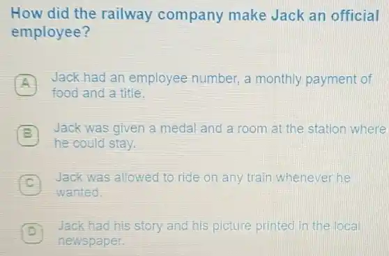 How did the railway company make Jack an official
employee?
A
Jack had an employee number,a monthly payment of
food and a title.
B
he could stay.
Jack was given a medal and a room at the station where
Jack was allowed to ride on any train whenever he c
wanted.
D
Jack had his story and his picture printed in the loca
newspaper.