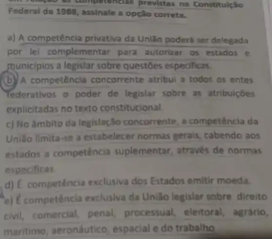 rapour as competencias previstas na Constituição
Federal de 1988, assinale a opçǎo correta.
a) A competência privativa da Uniǎo poderá ser delegada
por lei complementar para autorizar 05 estados e
municipios a legislar sobre questōes especificas.
(b) A competência concorrente atribui a todos os entes
rederativos o poder de legislar sobre as atribuiçōes
explicitadas no texto constitucional.
c) No âmbito da legislação concorrente, a competên cia da
Uniǎo limita-se a estabelecer normas gerais cabendo aos
estados a competenc ia suplementar , através de normas
especificas.
d) varepsilon  competência exclusiva dos Estados emitir moeda.
overrightarrow (E) competencia exclusiva da União legislar sobre direito
civil comercial penal processual , eleitoral , agrário,
maritimo , aeronáutico , espacial e do trabalho