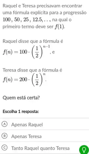 Raquel e Teresa precisavam encontrar
uma formula explícita para a progressão
100,50,25,12.5,ldots  na qual O
primeiro termo deve ser f(1)
Raquel disse que a fórmula é
f(n)=100cdot ((1)/(2))^n-1
Teresa disse que a fórmula é
f(n)=200cdot ((1)/(2))^n
Quem está certa?
Escolha 1 resposta:
A Apenas Raquel
B Apenas Teresa
C Tanto Raquel quanto Teresa