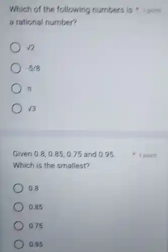 a rational number?
Which of the following numbers is 1 point
sqrt (2)
-5/8
pi 
sqrt (3)
Given 0.8,0.85,0.75 and 0.95.
Which is the smallest?
0.8
0.85
0.75
0.95
1 point