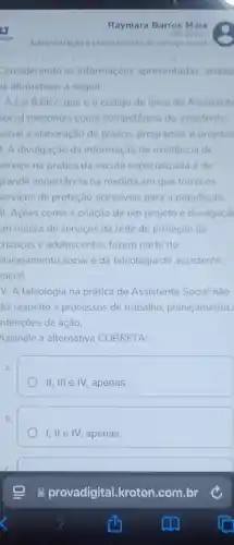 Raymara Barros Maia
Administração e planejamento de servico social
considerando as informaçóes apresentadas, analis
is afirmativas a seguir:
A Lei 8.662 que éo código de ética do Assistent
Social preconiza como competência do assistente
social a elaboração de planos, programas e projetos
1. A divulgação da informação de existência de
ervico na pratica da escuta especializada é de
rande importância na medida em que torna os
serviços de proteção acessiveis para a população
II. Acoes como a criação de um projeto e divulgaçǎ
m massa de serviços da rede de proteção de
rianças e adolescentes fazem parte do
planejamento social e da teleologia do assistente
social
V. A teleologia na prática do Assistente Social nào
Jiz respeito a processos de trabalho, planejamento
ntençoes de ação.
Assinale a alternativa CORRETA:
A
II, III e IV,apenas.
B.
I, II e IV, apenas.