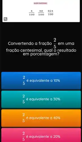 RAZÃO CENT ESIMAL
(4)/(100) (30)/(100) (824)/(100)
Convertendo a fração (2)/(5) em uma
fração centesimal . qual o r resultado
(2)/(5)
2
é equivalente a 10% 
é equivalente a 30% 
(2)/(5) é equivalente a 40% 
(2)/(5)e é equivalente a 20%