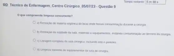 RD. Técnico de Enfermagem Centro Cirúrgico 05/07/23 - Questão 9
Oque compreende limpeza concorrente?
a) Remoção de materia orgânica do local onde houve contaminação durante a cirurgia
b) Remoção da sujdade da sala, matérias e equpamentos, evitando contaminação ao término da cirurgia
c) Lavagem completa da sala cirurgica, incluindo teto e paredes
d) Limpeza somente de equipamentos da sala de cirurgia.