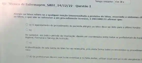 RD Técnico de Enfermagem SADT 14/12/22 -Questão 1
Alergia ao látex refere -se a qualquer imunomediada a proteína do látex associada a sintomas di
ao látex, e que vão se submeter a um procedimento é INCORRETO afirmar que:
a) 0 agendamento do procedimento do paciente alérgico ao látex deve ser feito para o último horário.
b)
Os cuidados, em todo o período de internação devem ser coordenados entre todos os profissionais da Equil
Higiene, Farmácia e Serviço de Nutrição.
c)
A identificação de sala isenta de látex faz-se necessária, pois
desta forma todos os envolvidos no procedimer risco.
d) Os profissionais devem
usar luvas sintéticas e na falta destas, utilizar luvas sem pó e não
alergênicas: