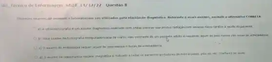 RD Técnico de Enfermagem SADT 14/12/22 - Questão 8
Diversos exames de imagem e laboratoriois sao utilizados para elucidação diagnóstica Referente a esses exames,assinale a alternativa CORRETA:
a) A ultrassonografia é um exame diagnóstico realizado com ondas sonoras que produz radiação com severos riscos tardios à saúde do paciente.
b) Para exame de tomografia computadorizada de crânio sem contraste de um paciente adulto é requerido jejum de pelo menos oito horas de antecedência.
c) 0 exame de endoscopia requer jejum de pelo menos 6 horas de antecedência.
d) O exame de ressonância nuclear magnética é indicado a todos os pacientes portadores de marca-passo, pois ele não interferira no laudo.