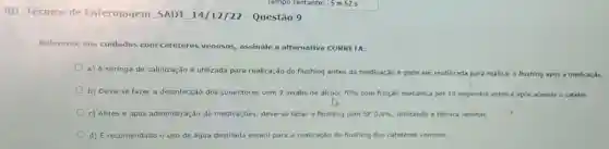 RD Técnico de Enfermagem SADT 14/12/22 - Questão 9
Referente aos cuidados com cateteres venosos,assinale a alternativa CORRETA:
a) A seringa de salinização é utilizada para realização do flushing antes da medicação e pode ser reutilizada para realizar o flushing após a medicaçǎo.
b) Deve-se fazer a desinfecção dos conectores com 2 swabs de álcool 70%  com fricção mecânica por 10 segundos antes e apos acessar o cateter.
c) Antes e após administração de medicaçōes, deve-se fazer o flushing com SF 0,9%  utilizando a técnica laminar
d) É recomendado o uso de água destilada estéril para a realização do flushing dos cateteres venosos.