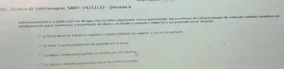 RD Técnico de Enfermagem SADT 14/12/22 - Questão 6
Extravasamento é a infiltração de drogas nos tecidos adjacentes a área puncionada. Na ocorrência de extravasamento de contraste cuidados imediatos sáo
fundamentais para a ocorrência de danos.cuidado CORRETO a ser nesta situação:
a) Estabelecer as tratativas quando o volume infiltrado for superior a 100 mi de contraste.
b) Fazer 0 acom acompanhamento do paciente por 6 horas
c) Aplicar compressas quentes no minimo por 15 minutos
d) Elevar o membro puncionado acima do nivel do coração.