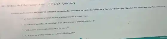 RD __ Tecnico de Enfermagem SADT 14/12/22 - Questão 3
Assinale a alternativa INCORRETA referente aos cuidados prestados ao paciente submetido a e
exame de Endoscopia Digestiva Alta na Recuperação Pós anestésica:
a) Aferir sinais vitais e aplicar Escala de Aldrete Kroulik a cada 01 hora.
b) Observar presença de deglutição e em caso afirmativo ofertar dieta via oral.
c) Monitorar o estado de consciência do paciente.
d) Manter as grades do leito elevadas e rodas travadas.